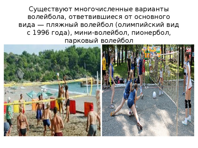 Существуют многочисленные варианты волейбола, ответвившиеся от основного вида — пляжный волейбол (олимпийский вид с 1996 года), мини-волейбол, пионербол, парковый волейбол 