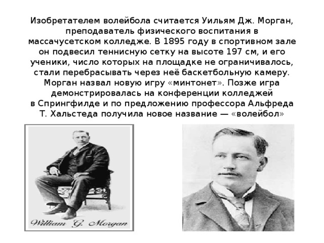 Изобретателем волейбола считается Уильям Дж. Морган, преподаватель физического воспитания в массачусетском колледже. В 1895 году в спортивном зале он подвесил теннисную сетку на высоте 197 см, и его ученики, число которых на площадке не ограничивалось, стали перебрасывать через неё баскетбольную камеру. Морган назвал новую игру «минтонет». Позже игра демонстрировалась на конференции колледжей в Спрингфилде и по предложению профессора Альфреда Т. Хальстеда получила новое название — «волейбол» 