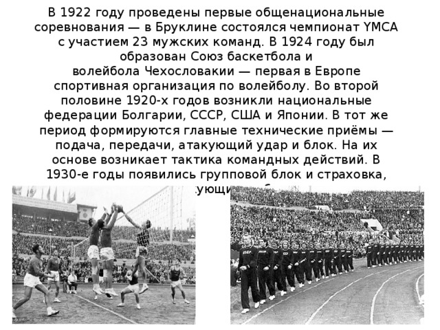 В 1922 году проведены первые общенациональные соревнования — в Бруклине состоялся чемпионат YMCA с участием 23 мужских команд. В 1924 году был образован Союз баскетбола и волейбола Чехословакии — первая в Европе спортивная организация по волейболу. Во второй половине 1920-х годов возникли национальные федерации Болгарии, СССР, США и Японии. В тот же период формируются главные технические приёмы — подача, передачи, атакующий удар и блок. На их основе возникает тактика командных действий. В 1930-е годы появились групповой блок и страховка, варьировались атакующие и обманные удары 