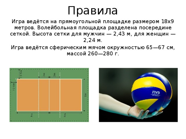 Правила Игра ведётся на прямоугольной площадке размером 18х9 метров. Волейбольная площадка разделена посередине сеткой. Высота сетки для мужчин — 2,43 м, для женщин — 2,24 м. Игра ведётся сферическим мячом окружностью 65—67 см, массой 260—280 г. 