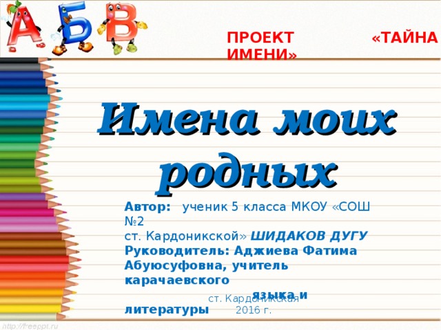  ПРОЕКТ «ТАЙНА ИМЕНИ»   Имена моих родных Автор: ученик 5 класса МКОУ «СОШ №2 ст. Кардоникской» ШИДАКОВ ДУГУ Руководитель: Аджиева Фатима Абуюсуфовна, учитель карачаевского  языка и литературы  ст. Кардоникская 2016 г. 