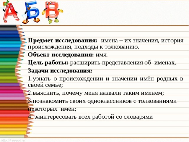 Предмет исследования: имена – их значения, история происхождения, подходы к толкованию. Объект исследования:  имя. Цель работы: расширить представления об именах, Задачи исследования: узнать о происхождении и значении имён родных в своей семье; выяснить, почему меня назвали таким именем; познакомить своих одноклассников с толкованиями некоторых имён; 4. заинтересовать всех работой со словарями  