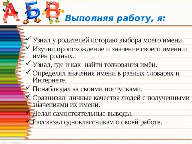  Выполняя работу, я: Узнал у родителей историю выбора моего имени. Изучил происхождение и значение своего имени и имён родных. Узнал, где и как найти толкования имён. Определял значения имени в разных словарях и Интернете. Понаблюдал за своими поступками. Сравнивал личные качества людей с полученными значениями их имени. Делал самостоятельные выводы. Рассказал одноклассникам о своей работе. 