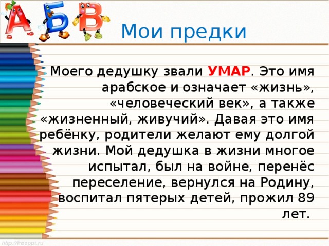  Мои предки Моего дедушку звали УМАР . Это имя арабское и означает «жизнь», «человеческий век», а также «жизненный, живучий». Давая это имя ребёнку, родители желают ему долгой жизни. Мой дедушка в жизни многое испытал, был на войне, перенёс переселение, вернулся на Родину, воспитал пятерых детей, прожил 89 лет. 