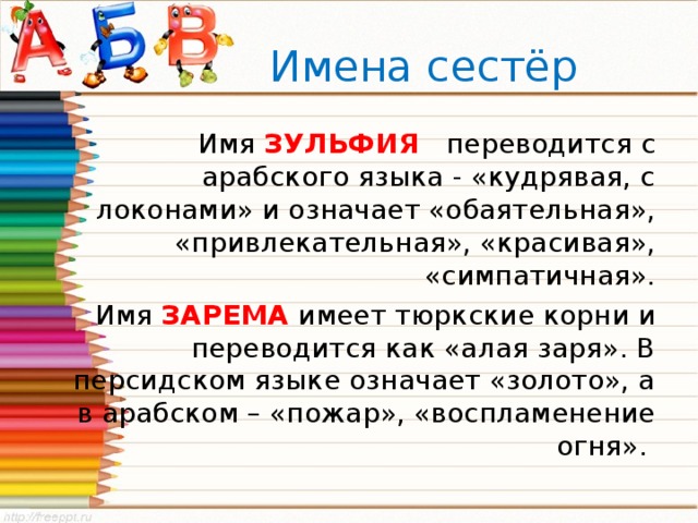  Имена сестёр Имя ЗУЛЬФИЯ переводится с арабского языка - «кудрявая, с локонами» и означает «обаятельная», «привлекательная», «красивая», «симпатичная». Имя ЗАРЕМА  имеет тюркские корни и переводится как «алая заря». В персидском языке означает «золото», а в арабском – «пожар», «воспламенение огня». 