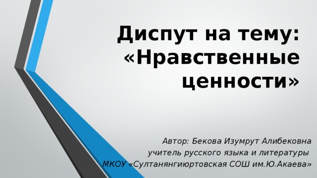Диспут на тему:  «Нравственные ценности» Автор: Бекова Изумрут Алибековна  учитель русского языка и литературы МКОУ «Султанянгиюртовская СОШ им.Ю.Акаева» 