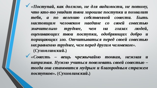 «Поступай, как должно, не для видимости, не потому, что кто-то увидит твои хорошие поступки и похвалит тебя, а по велению собственной совести. Быть настоящим чело­веком наедине со своей совестью значительно труднее, чем на глазах людей, оценивающих твои поступки, одобряющих добро и порицающих зло. Отчитываться перед своей совестью несравненно труднее, чем перед другим человеком». ( Сухомлинский .) «Совесть – вещь чрезвычайно тонкая, нежная и капризная. Нужно учиться повелевать своей совестью – тогда она становится мудрым и благородным стражем поступков ». ( Сухомлинский .) 