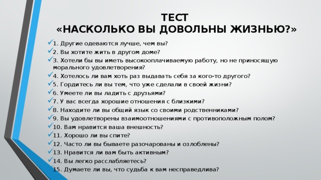 ТЕСТ   «Насколько вы довольны жизнью?»   1. Другие одеваются лучше, чем вы? 2. Вы хотите жить в другом доме? 3. Хотели бы вы иметь высокооплачиваемую работу, но не приносящую морального удовлетворения? 4. Хотелось ли вам хоть раз выдавать себя за кого-то другого? 5. Гордитесь ли вы тем, что уже сделали в своей жизни? 6. Умеете ли вы ладить с друзьями? 7. У вас всегда хорошие отношения с близкими? 8. Находите ли вы общий язык со своими родственниками? 9. Вы удовлетворены взаимоотношениями с противоположным полом? 10. Вам нравится ваша внешность? 11. Хорошо ли вы спите? 12. Часто ли вы бываете разочарованы и озлоблены? 13. Нравится ли вам быть активным? 14. Вы легко расслабляетесь? 15. Думаете ли вы, что судьба к вам несправедлива? 