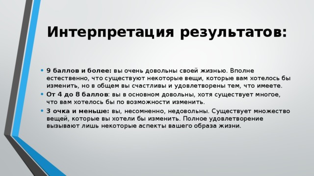 Интерпретация результатов:   9 баллов и более: вы очень довольны своей жизнью. Вполне естественно, что существуют некоторые вещи, которые вам хотелось бы изменить, но в общем вы счастливы и удовлетворены тем, что имеете. От 4 до 8 баллов : вы в основном довольны, хотя существует многое, что вам хотелось бы по возможности изменить. 3 очка и меньше: вы, несомненно, недовольны. Существует множество вещей, которые вы хотели бы изменить. Полное удовлетворение вызывают лишь некоторые аспекты вашего образа жизни. 