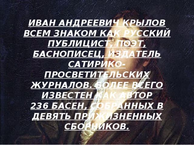 ИВАН АНДРЕЕВИЧ КРЫЛОВ ВСЕМ ЗНАКОМ КАК РУССКИЙ ПУБЛИЦИСТ, ПОЭТ, БАСНОПИСЕЦ, ИЗДАТЕЛЬ САТИРИКО-ПРОСВЕТИТЕЛЬСКИХ ЖУРНАЛОВ. БОЛЕЕ ВСЕГО ИЗВЕСТЕН КАК АВТОР 236 БАСЕН, СОБРАННЫХ В ДЕВЯТЬ ПРИЖИЗНЕННЫХ СБОРНИКОВ. 