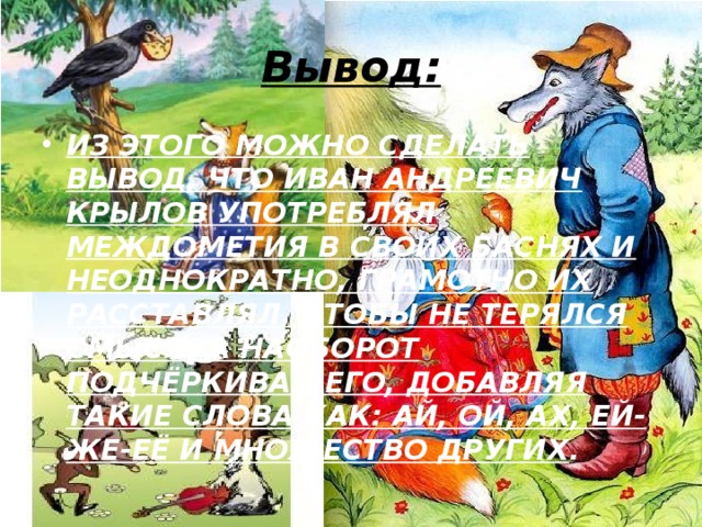 Вывод: ИЗ ЭТОГО МОЖНО СДЕЛАТЬ ВЫВОД, ЧТО ИВАН АНДРЕЕВИЧ КРЫЛОВ УПОТРЕБЛЯЛ МЕЖДОМЕТИЯ В СВОИХ БАСНЯХ И НЕОДНОКРАТНО, ГРАМОТНО ИХ РАССТАВЛЯЛ, ЧТОБЫ НЕ ТЕРЯЛСЯ СМЫСЛ, А НАОБОРОТ ПОДЧЁРКИВАЛ ЕГО, ДОБАВЛЯЯ ТАКИЕ СЛОВА КАК: АЙ, ОЙ, АХ, ЕЙ-ЖЕ-ЕЁ И МНОЖЕСТВО ДРУГИХ . 