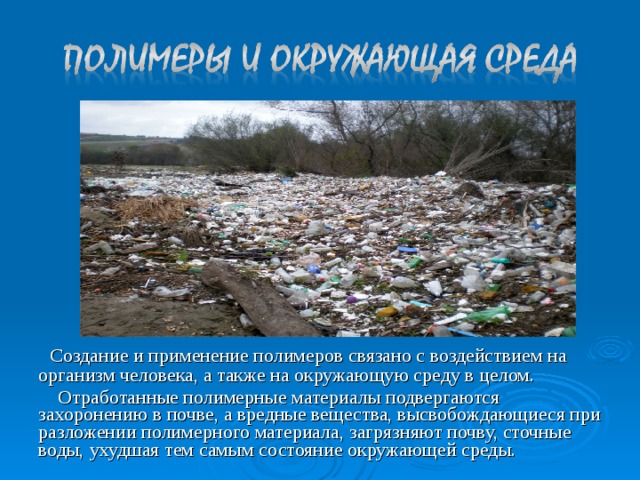  Создание и применение полимеров связано с воздействием на организм человека, а также на окружающую среду в целом.  Отработанные полимерные материалы подвергаются захоронению в почве, а вредные вещества, высвобождающиеся при разложении полимерного материала, загрязняют почву, сточные воды, ухудшая тем самым состояние окружающей среды. 