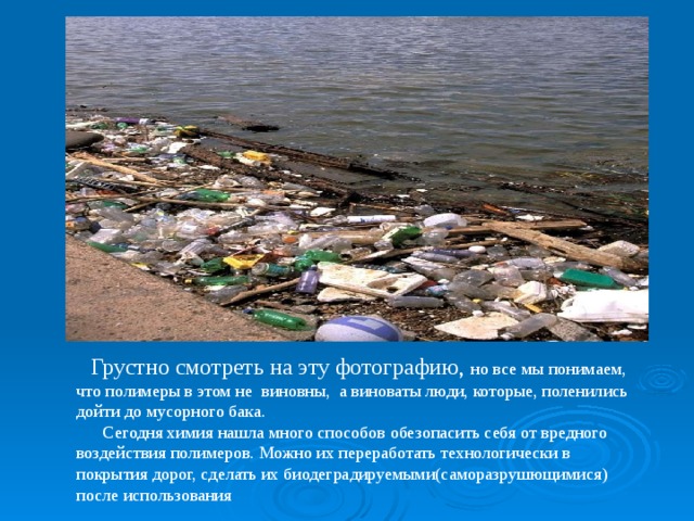  Грустно смотреть на эту фотографию, но все мы понимаем, что полимеры в этом не виновны, а виноваты люди, которые, поленились дойти до мусорного бака.  Сегодня химия нашла много способов обезопасить себя от вредного воздействия полимеров. Можно их переработать технологически в покрытия дорог, сделать их биодеградируемыми(саморазрушющимися) после использования 