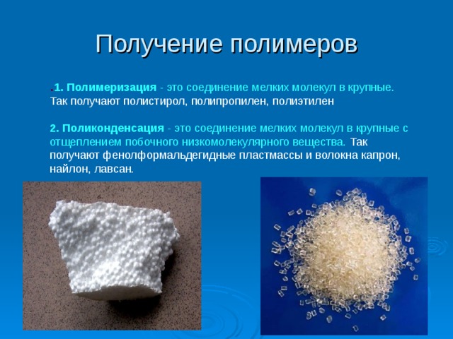 Получение полимеров  . 1. Полимеризация - это соединение мелких молекул в крупные. Так получают полистирол, полипропилен, полиэтилен 2. Поликонденсация - это соединение мелких молекул в крупные с отщеплением побочного низкомолекулярного вещества. Так получают фенолформальдегидные пластмассы и волокна капрон, найлон, лавсан. . Слайд №9 Получение полимеров 1. Полимеризация - это соединение мелких молекул в крупные. Так получают полистирол, полипропилен, полиэтилен 2. Поликонденсация - это соединение мелких молекул в крупные с отщеплением побочного низкомолекулярного вещества. Так получают фенолформальдегидные пластмассы и волокна капрон, найлон, лавсан.   