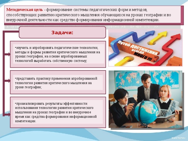 Методическая цель - формирование системы педагогических форм и методов, способствующих развитию критического мышления обучающихся на уроках географии и во внеурочной деятельности как средство формирования информационной компетенции.  Задачи:  изучить и апробировать педагогические технологии, методы и формы развития критического мышления на уроках географии, на основе апробированных технологий выработать собственную систему; представить практику применения апробированной технологии развития критического мышления на уроке географии;  проанализировать результаты эффективности использования технологии развития критического мышления на уроках географии и во внеурочное время как средства формирования информационной компетенции. 
