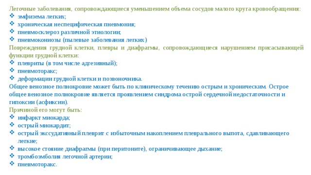 Легочные заболевания, сопровождающиеся уменьшением объема сосудов малого круга кровообращения: эмфизема легких; хроническая неспецифическая пневмония; пневмосклероз различной этиологии; пневмокониозы (пылевые заболевания легких) Повреждения грудной клетки, плевры и диафрагмы, сопровождающиеся нарушением присасывающей функции грудной клетки: плевриты (в том числе адгезивный); пневмоторакс; деформации грудной клетки и позвоночника. Общее венозное полнокровие может быть по клиническому течению острым и хроническим. Острое общее венозное полнокровие является проявлением синдрома острой сердечной недостаточности и гипоксии (асфиксии). Причиной его могут быть: инфаркт миокарда; острый миокардит; острый экссудативный плеврит с избыточным накоплением плеврального выпота, сдавливающего легкие; высокое стояние диафрагмы (при перитоните), ограничивающее дыхание; тромбоэмболия легочной артерии; пневмоторакс. 