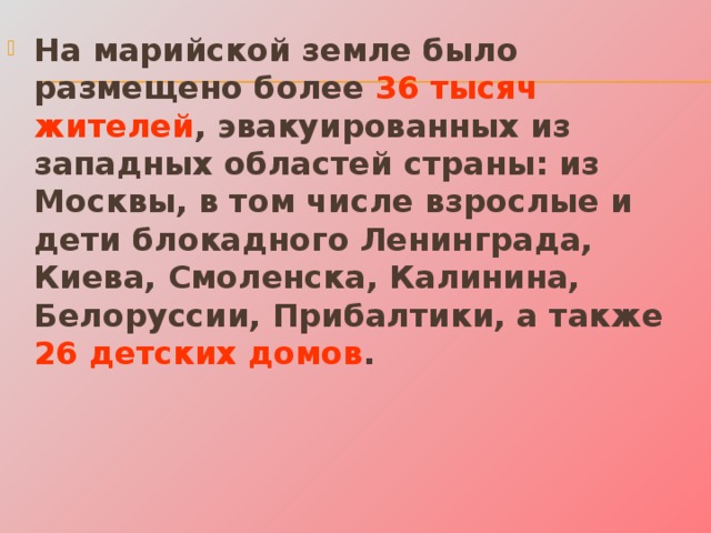 На марийской земле было размещено более 36 тысяч жителей , эвакуированных из западных областей страны: из Москвы, в том числе взрослые и дети блокадного Ленинграда, Киева, Смоленска, Калинина, Белоруссии, Прибалтики, а также 26 детских домов . 