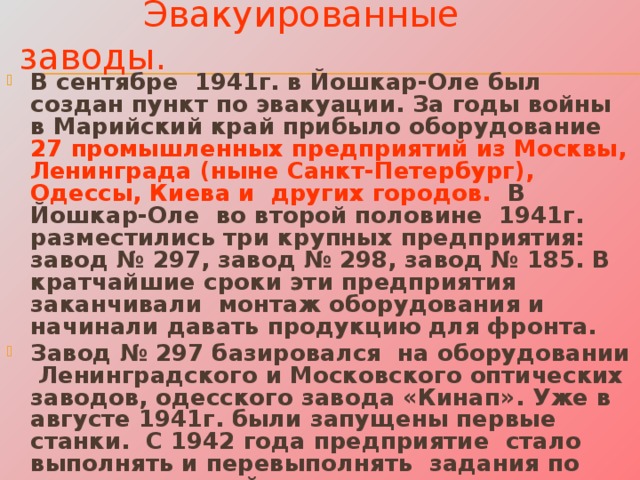 Эвакуированные заводы. В сентябре 1941г. в Йошкар-Оле был создан пункт по эвакуации. За годы войны в Марийский край прибыло оборудование 27 промышленных предприятий из Москвы, Ленинграда (ныне Санкт-Петербург), Одессы, Киева и других городов. В Йошкар-Оле во второй половине 1941г. разместились три крупных предприятия: завод № 297, завод № 298, завод № 185. В кратчайшие сроки эти предприятия заканчивали монтаж оборудования и начинали давать продукцию для фронта. Завод № 297 базировался на оборудовании Ленинградского и Московского оптических заводов, одесского завода «Кинап». Уже в августе 1941г. были запущены первые станки. С 1942 года предприятие стало выполнять и перевыполнять задания по выпуску военной продукции, увеличивая свое производство в десятки раз. Завод выпускал оптические прицелы для танков, артиллерии, винтовок. Сегодня это предприятие называется ОАО «Марийский машиностроительный завод» (ММЗ). 