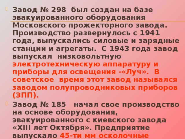 Завод № 298 был создан на базе эвакуированного оборудования Московского прожекторного завода. Производство развернулось с 1941 года, выпускались силовые и зарядные станции и агрегаты. С 1943 года завод выпускал низковольтную электротехническую аппаратуру и приборы для освещения -«Луч». В советское время этот завод назывался заводом полупроводниковых приборов (ЗПП). Завод № 185 начал свое производство на основе оборудования, эвакуированного с киевского завода «XIII лет Октября». Предприятие выпускало 45-ти мм осколочные артиллерийские снаряды, а с августа 1943г. снабжало фронт авиабомбами. Сейчас этот завод называется – «Торгмаш».  
