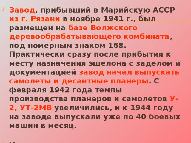 Завод , прибывший в Марийскую АССР из г. Рязани в ноябре 1941 г., был размещен на базе Волжского деревообрабатывающего комбината , под номерным знаком 168. Практически сразу после прибытия к месту назначения эшелона с заделом и документацией завод начал выпускать самолеты и десантные планеры . С февраля 1942 года темпы производства планеров и самолетов У-2, УТ-2МВ увеличились, и к 1944 году на заводе выпускали уже по 40 боевых машин в месяц.   Наряду с этими крупными заводами оборонную продукцию выпускали и местные предприятия.  
