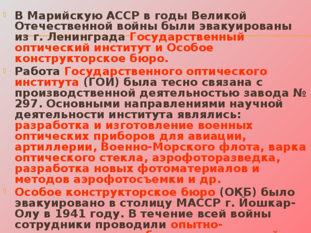 В Марийскую АССР в годы Великой Отечественной войны были эвакуированы из г. Ленинграда Государственный оптический институт и Особое конструкторское бюро.  Работа Государственного оптического института (ГОИ) была тесно связана с производственной деятельностью завода № 297. Основными направлениями научной деятельности института являлись: разработка и изготовление военных оптических приборов для авиации, артиллерии, Военно-Морского флота, варка оптического стекла, аэрофоторазведка, разработка новых фотоматериалов и методов аэрофотосъемки и др. Особое конструкторское бюро (ОКБ) было эвакуировано в столицу МАССР г. Йошкар-Олу в 1941 году. В течение всей войны сотрудники проводили опытно-конструкторские работы по артиллерийско-стрелковому вооружению, броневым и металлическим образцам для обороны рубежей и полевых войск, создавали проекты и чертежи универсальных пулеметных станков, броневых башенных установок 45-мм танковой пушки и др .   