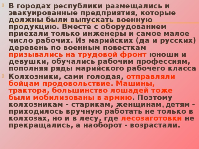В городах республики размещались и эвакуированные предприятия, которые должны были выпускать военную продукцию. Вместе с оборудованием приехали только инженеры и самое малое число рабочих. Из марийских (да и русских) деревень по военным повесткам призывались на трудовой фронт юноши и девушки, обучались рабочим профессиям, пополняя ряды марийского рабочего класса Колхозники, сами голодая, отправляли бойцам продовольствие. Машины, трактора, большинство лошадей тоже были мобилизованы в армию . Поэтому колхозникам - старикам, женщинам , д етям  - приходилось вручную работать не только в колхозах, но и в лесу, где лесозаготовки не прекращались, а наоборот  - возрастали. 