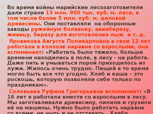 Во время войны марийские лесозаготовители дали стране 13 млн. 900 тыс. куб. м. леса, в том числе более 5 млн. куб. м. деловой древесины . Они поставляли на оборонные заводы ружейную болванку, авиаберезу, живицу, березу для изготовления лыж и т. д.  Яровикова Августа Поликарповна в свои 12 лет работала в колхозе наравне со взрослыми, она вспоминает : «Работать было тяжело, больше времени находились в поле, в лесу - на работе. Даже пить и умываться порой приходилось из лужи. Жилось очень трудно. Пищей в то время могло быть все что угодно. Хлеб и каша – это роскошь, которую позволяли себе только по праздникам».  Соловьева Руфина Григорьевна вспоминает : «В 16 лет я работала вместе со взрослыми в лесу. Мы заготавливали древесину, пилили и грузили её на машины. Нужно было работать наравне со всеми, не ныть и не отставать. Хлеба давали по 400 граммов на рабочего и 200 граммов на иждивенца». 