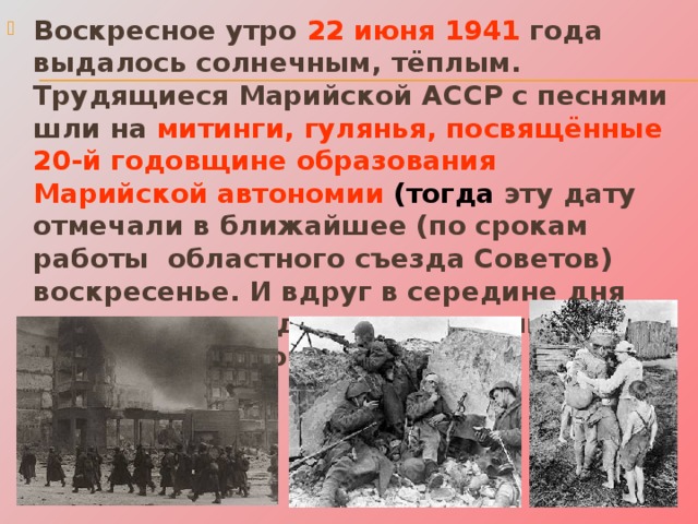 Воскресное утро 22 июня 1941 года выдалось солнечным, тёплым. Трудящиеся Марийской АССР с песнями шли на митинги, гулянья, посвящённые 20-й годовщине образования Марийской автономии (тогда эту дату отмечали в ближайшее (по срокам работы областного съезда Советов) воскресенье. И вдруг в середине дня участники праздника услышали страшное слово- война! 