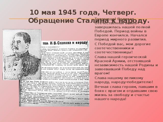 10 мая 1945 года, Четверг.  Обращение Сталина к народу. Товарищи! Великая Отечественная война завершилась нашей полной Победой. Период войны в Европе кончился. Начался период мирного развития. С Победой вас, мои дорогие соотечественники и соотечественницы! Слава нашей героической Красной Армии, отстоявшей независимость нашей Родины и завоевавшей Победу над врагом! Слава нашему великому народу, народу-победителю! Вечная слава героям, павшим в боях с врагом и отдавшим свою жизнь за свободу и счастье нашего народа!  