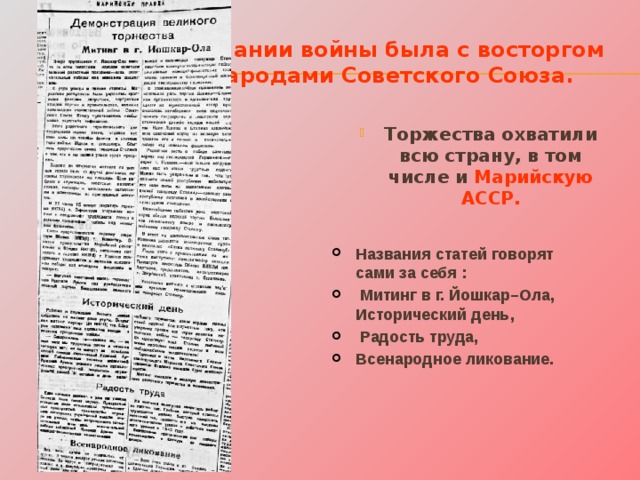Весть об окончании войны была с восторгом встречена народами Советского Союза. Торжества охватили всю страну, в том числе и Марийскую АССР. Названия статей говорят сами за себя :  Митинг в г. Йошкар–Ола, Исторический день,  Радость труда, Всенародное ликование. 