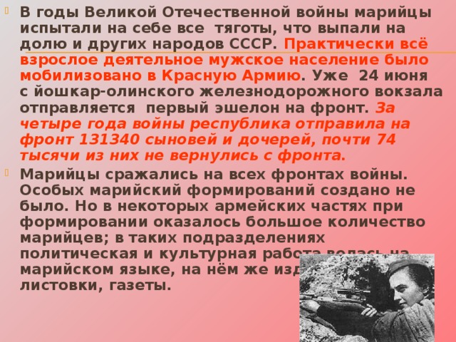 В годы Великой Отечественной войны марийцы испытали на себе все тяготы, что выпали на долю и других народов СССР. Практически всё взрослое деятельное мужское население было мобилизовано в Красную Армию . Уже 24 июня с йошкар-олинского железнодорожного вокзала отправляется первый эшелон на фронт. За четыре года войны республика отправила на фронт 131340 сыновей и дочерей, почти 74 тысячи из них не вернулись с фронта.  Марийцы сражались на всех фронтах войны. Особых марийский формирований создано не было. Но в некоторых армейских частях при формировании оказалось большое количество марийцев; в таких подразделениях политическая и культурная работа велась на марийском языке, на нём же издавались листовки, газеты. 