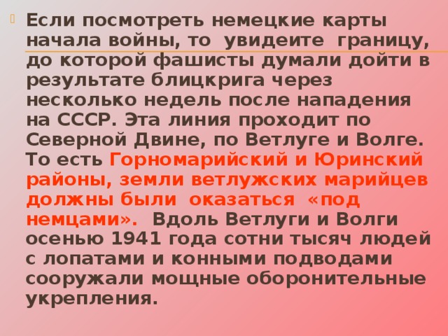 Если посмотреть немецкие карты начала войны, то увидеите границу, до которой фашисты думали дойти в результате блицкрига через несколько недель после нападения на СССР. Эта линия проходит по Северной Двине, по Ветлуге и Волге. То есть Горномарийский и Юринский районы, земли ветлужских марийцев должны были оказаться «под немцами». Вдоль Ветлуги и Волги осенью 1941 года сотни тысяч людей с лопатами и конными подводами сооружали мощные оборонительные укрепления. 