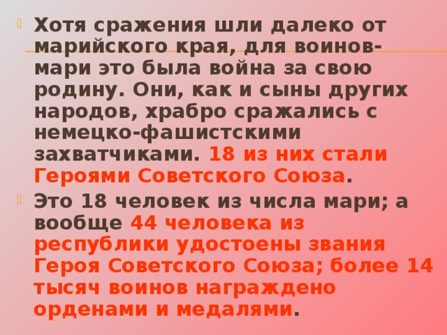 Хотя сражения шли далеко от марийского края, для воинов-мари это была война за свою родину. Они, как и сыны других народов, храбро сражались с немецко-фашистскими захватчиками. 18 из них стали Героями Советского Союза . Это 18 человек из числа мари; а вообще 44 человека из республики удостоены звания Героя Советского Союза; более 14 тысяч воинов награждено орденами и медалями . 