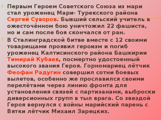 Первым Героем Советского Союза из мари стал уроженец Мари- Турекского района Сергей Суворов . Бывший сельский учитель в ожесточённом бою уничтожил 22 фашиста, но и сам после боя скончался от ран. В Сталинградской битве вместе с 12 своими товарищами проявил героизм и погиб уроженец Калтисинского района Башкирии Тимирай Кубаев , посмертно удостоенный высокого звания Героя. Горномариец лётчик Феофан Радугин совершил сотни боевых вылетов, особенно же прославился своими перелётами через линию фронта для установления связей с партизанами, выброски диверсионных групп в тыл врага. Со звездой Героя вернулся с войны марийский парень с Вятки лётчик Михаил Зарецких. 