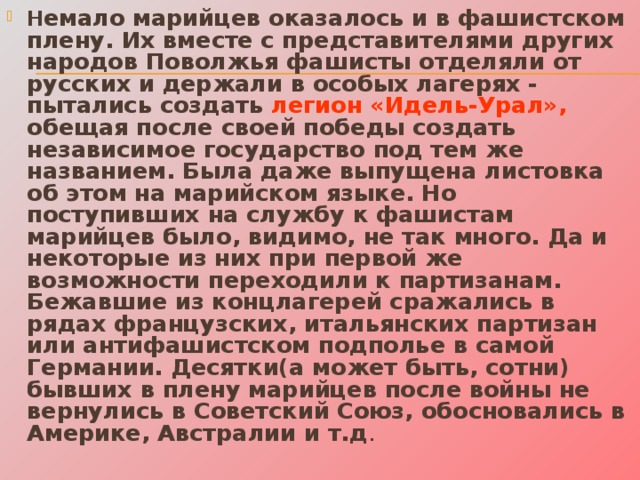 Н емало марийцев оказалось и в фашистском плену. Их вместе с представителями других народов Поволжья фашисты отделяли от русских и держали в особых лагерях  - пытались создать легион «Идель-Урал», обещая после своей победы создать независимое государство под тем же названием. Была даже выпущена листовка об этом на марийском языке. Но поступивших на службу к фашистам марийцев было, видимо, не так много. Да и некоторые из них при первой же возможности переходили к партизанам. Бежавшие из концлагерей сражались в рядах французских, итальянских партизан или антифашистском подполье в самой Германии. Десятки(а может быть, сотни) бывших в плену марийцев после войны не вернулись в Советский Союз, обосновались в Америке, Австралии и т.д . 