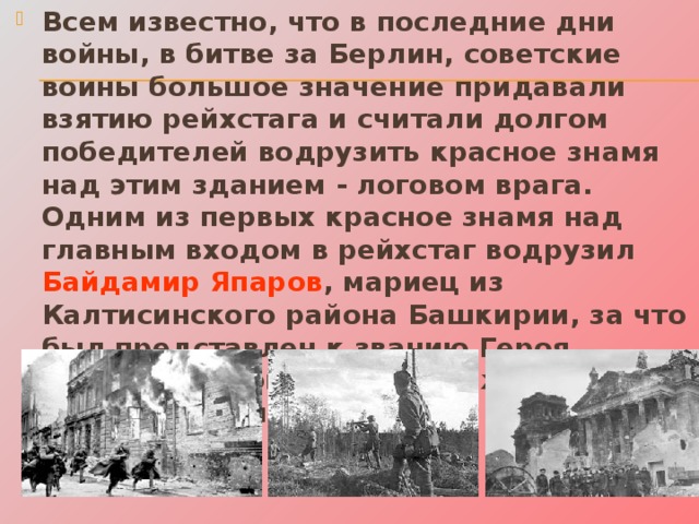 Всем известно, что в последние дни войны, в битве за Берлин, советские воины большое значение придавали взятию рейхстага и считали долгом победителей водрузить красное знамя над этим зданием - логовом врага. Одним из первых красное знамя над главным входом в рейхстаг водрузил Байдамир Япаров , мариец из Калтисинского района Башкирии, за что был представлен к званию Героя Советского Союза, но награждён орденом Ленина. 