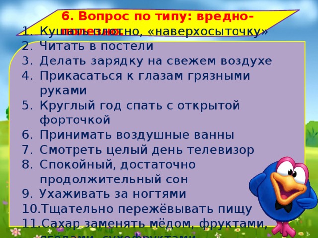 6. Вопрос по типу: вредно-полезно. Кушать плотно, «наверхосыточку» Читать в постели Делать зарядку на свежем воздухе Прикасаться к глазам грязными руками Круглый год спать с открытой форточкой Принимать воздушные ванны Смотреть целый день телевизор Спокойный, достаточно продолжительный сон Ухаживать за ногтями Тщательно пережёвывать пищу Сахар заменять мёдом, фруктами, ягодами, сухофруктами 