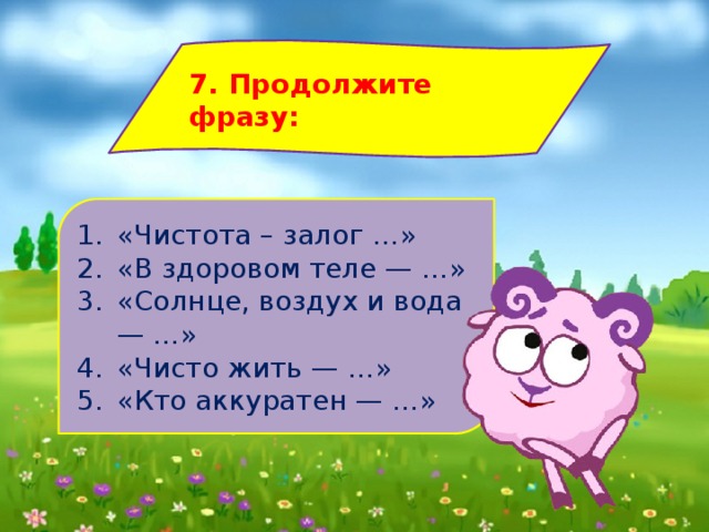 7. Продолжите фразу: «Чистота – залог …» «В здоровом теле — …» «Солнце, воздух и вода — …» «Чисто жить — …» «Кто аккуратен — …» 