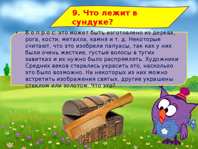 9. Что лежит в сундуке? В о п р о с: это может быть изготовлено из дерева, рога, кости, металла, камня и т. д. Некоторые считают, что это изобрели папуасы, так как у них были очень жесткие, густые волосы в тугих завитках и их нужно было распрямлять. Художники Средних веков старались украсить это, насколько это было возможно. На некоторых из них можно встретить изображения святых, другие украшены стеклом или золотом. Что это? 