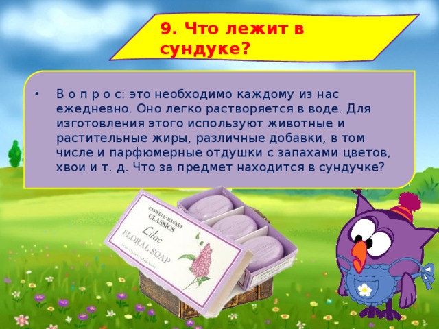 9. Что лежит в сундуке? В о п р о с: это необходимо каждому из нас ежедневно. Оно легко растворяется в воде. Для изготовления этого используют животные и растительные жиры, различные добавки, в том числе и парфюмерные отдушки с запахами цветов, хвои и т. д. Что за предмет находится в сундучке? 