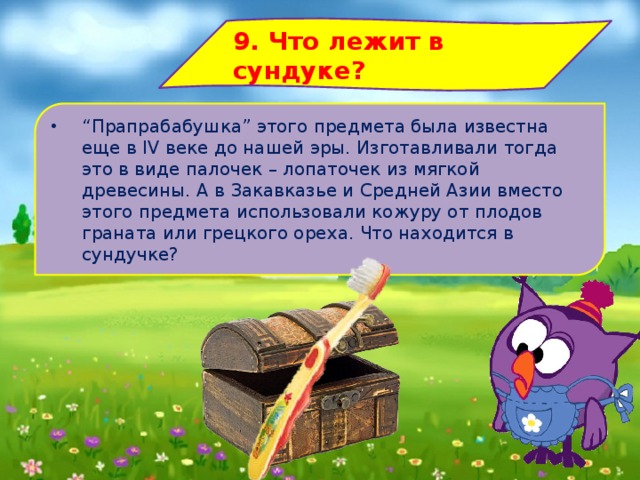 9. Что лежит в сундуке? “ Прапрабабушка” этого предмета была известна еще в IV веке до нашей эры. Изготавливали тогда это в виде палочек – лопаточек из мягкой древесины. А в Закавказье и Средней Азии вместо этого предмета использовали кожуру от плодов граната или грецкого ореха. Что находится в сундучке? 