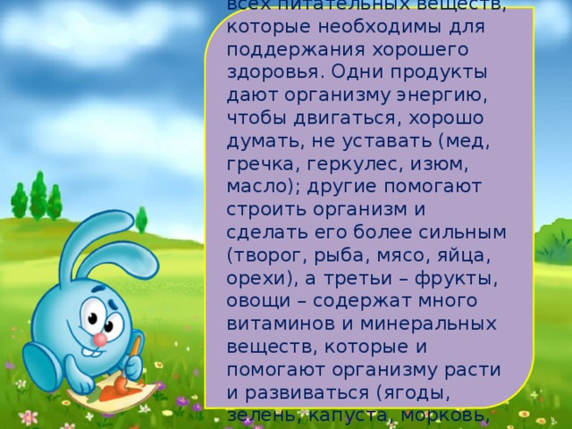   Ни один продукт не дает всех питательных веществ, которые необходимы для поддержания хорошего здоровья. Одни продукты дают организму энергию, чтобы двигаться, хорошо думать, не уставать (мед, гречка, геркулес, изюм, масло); другие помогают строить организм и сделать его более сильным (творог, рыба, мясо, яйца, орехи), а третьи – фрукты, овощи – содержат много витаминов и минеральных веществ, которые и помогают организму расти и развиваться (ягоды, зелень, капуста, морковь, бананы). 