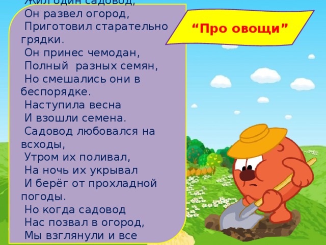    Жил один садовод,  Он развел огород,  Приготовил старательно грядки.  Он принес чемодан,  Полный разных семян,  Но смешались они в беспорядке.  Наступила весна  И взошли семена.  Садовод любовался на всходы,  Утром их поливал,  На ночь их укрывал  И берёг от прохладной погоды.  Но когда садовод  Нас позвал в огород,  Мы взглянули и все закричали:   “ Про овощи” 