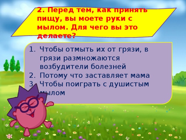 2. Перед тем, как принять пищу, вы моете руки с мылом. Для чего вы это делаете? Чтобы отмыть их от грязи, в грязи размножаются возбудители болезней Потому что заставляет мама Чтобы поиграть с душистым мылом 