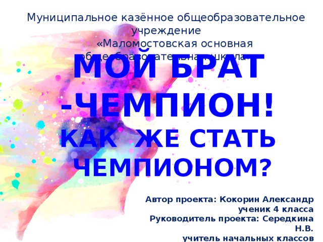 Муниципальное казённое общеобразовательное учреждение  «Маломостовская основная общеобразовательная школа» МОЙ БРАТ -ЧЕМПИОН! КАК ЖЕ СТАТЬ  ЧЕМПИОНОМ?   Автор проекта: Кокорин Александр  ученик 4 класса Руководитель проекта: Середкина Н.В.  учитель начальных классов 