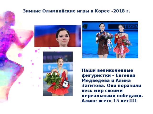   Зимние Олимпийские игры в Корее -2018 г.   Наши великолепные фигуристки – Евгения Медведева и Алина Загитова. Они поразили весь мир своими нереальными победами. Алине всего 15 лет!!!! 