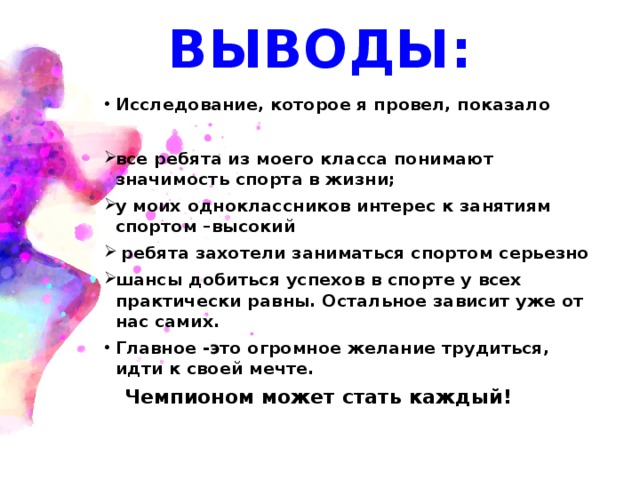 ВЫВОДЫ: Исследование, которое я провел, показало  все ребята из моего класса понимают значимость спорта в жизни; у моих одноклассников интерес к занятиям спортом –высокий  ребята захотели заниматься спортом серьезно шансы добиться успехов в спорте у всех практически равны. Остальное зависит уже от нас самих. Главное -это огромное желание трудиться, идти к своей мечте.  Чемпионом может стать каждый!  