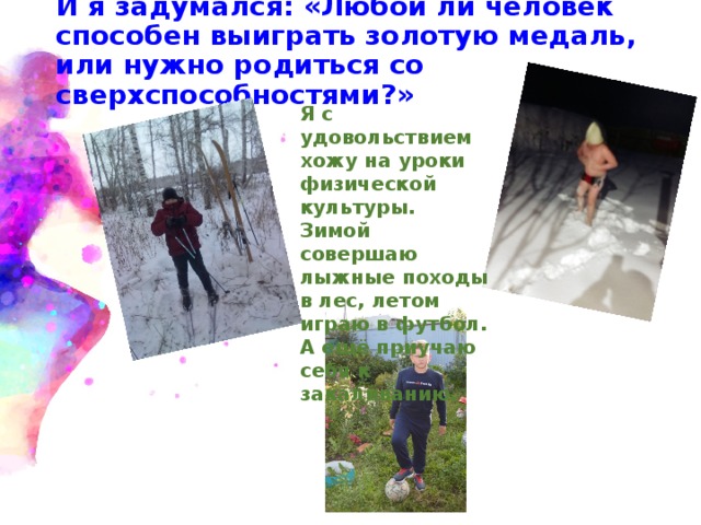 И я задумался: «Любой ли человек способен выиграть золотую медаль, или нужно родиться со сверхспособностями?» Я с удовольствием хожу на уроки физической культуры. Зимой совершаю лыжные походы в лес, летом играю в футбол. А ещё приучаю себя к закаливанию. 
