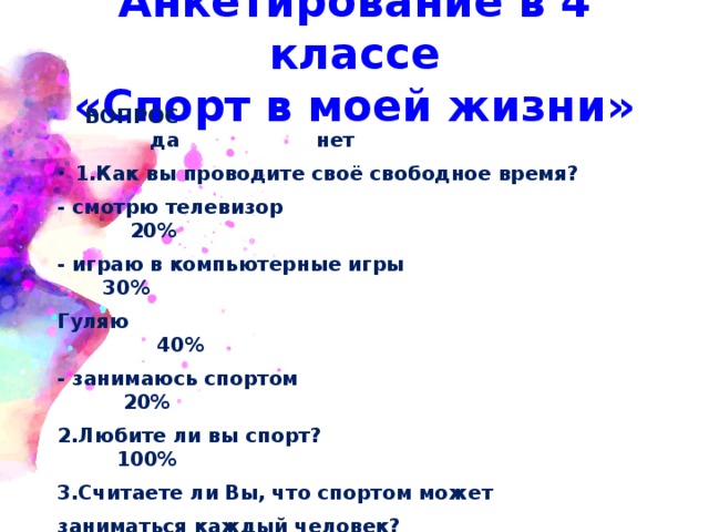 Анкетирование в 4 классе  «Спорт в моей жизни»  ВОПРОС да нет 1.Как вы проводите своё свободное время? - смотрю телевизор 20% - играю в компьютерные игры 30% Гуляю 40% - занимаюсь спортом 20% 2.Любите ли вы спорт? 100% 3.Считаете ли Вы, что спортом может заниматься каждый человек? 100% 4. Занимаетесь ли Вы в спортивных секциях? 100% 5. Хотите ли достичь высоких спортивных результатов? 40% 60% 6. Хотите ли стать Олимпийским чемпионом? 40% 60%  