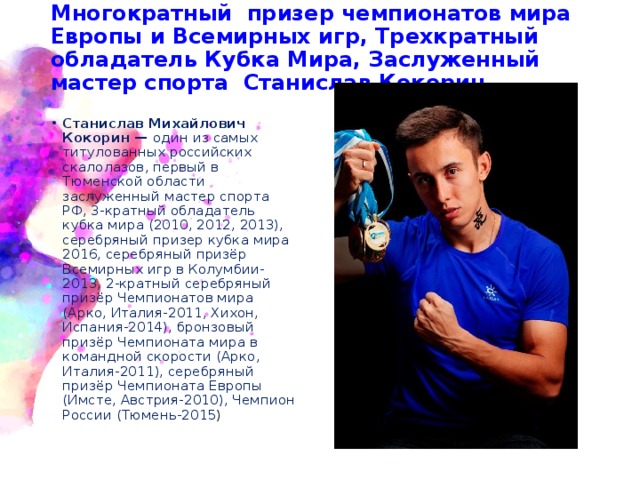Многократный призер чемпионатов мира Европы и Всемирных игр, Трехкратный обладатель Кубка Мира, Заслуженный мастер спорта Станислав Кокорин.  Станислав Михайлович Кокорин — один из самых титулованных российских скалолазов, первый в Тюменской области заслуженный мастер спорта РФ, 3-кратный обладатель кубка мира (2010, 2012, 2013), серебряный призер кубка мира 2016, серебряный призёр Всемирных игр в Колумбии-2013, 2-кратный серебряный призёр Чемпионатов мира (Арко, Италия-2011, Хихон, Испания-2014), бронзовый призёр Чемпионата мира в командной скорости (Арко, Италия-2011), серебряный призёр Чемпионата Европы (Имсте, Австрия-2010), Чемпион России (Тюмень-2015 ) 